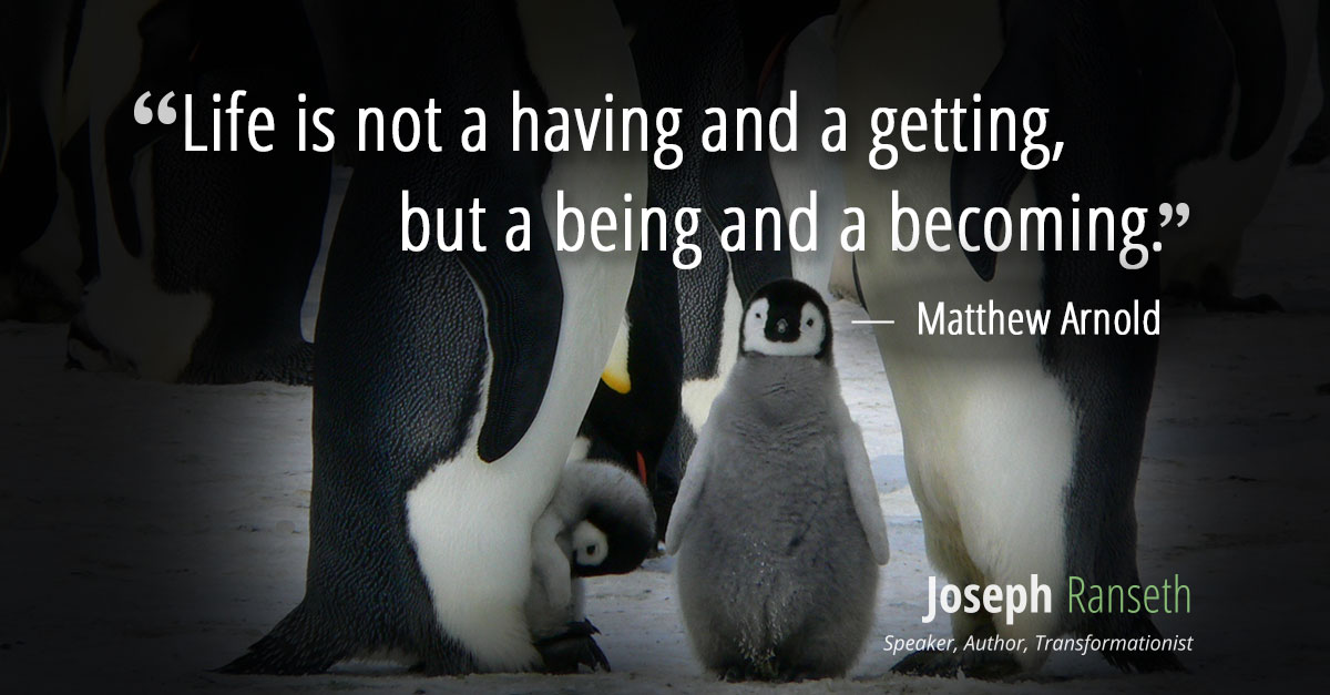 “Life is not a having and a getting, but a being and a becoming.” ~ Matthew Arnold