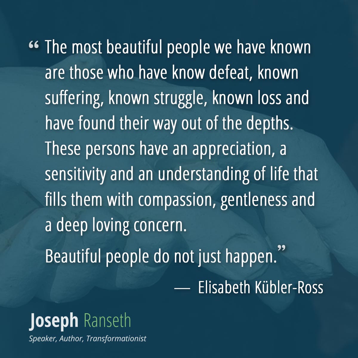 The most beautiful people we have known are those who have know defeat, known suffering, known struggle, known loss and have found their way out of the depths. These persons have an appreciation, a sensitivity and an understanding of life that fills them with compassion, gentleness and a deep loving concern. Beautiful people do not just happen.  ~ Elisabeth Kübler-Ross
