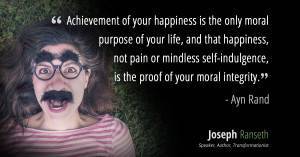 “Achievement of your happiness is the only moral purpose of your life, and that happiness, not pain or mindless self-indulgence, is the proof of your moral integrity, since it is the proof and the result of your loyalty to the achievement of your values.” ~ Ayn Rand