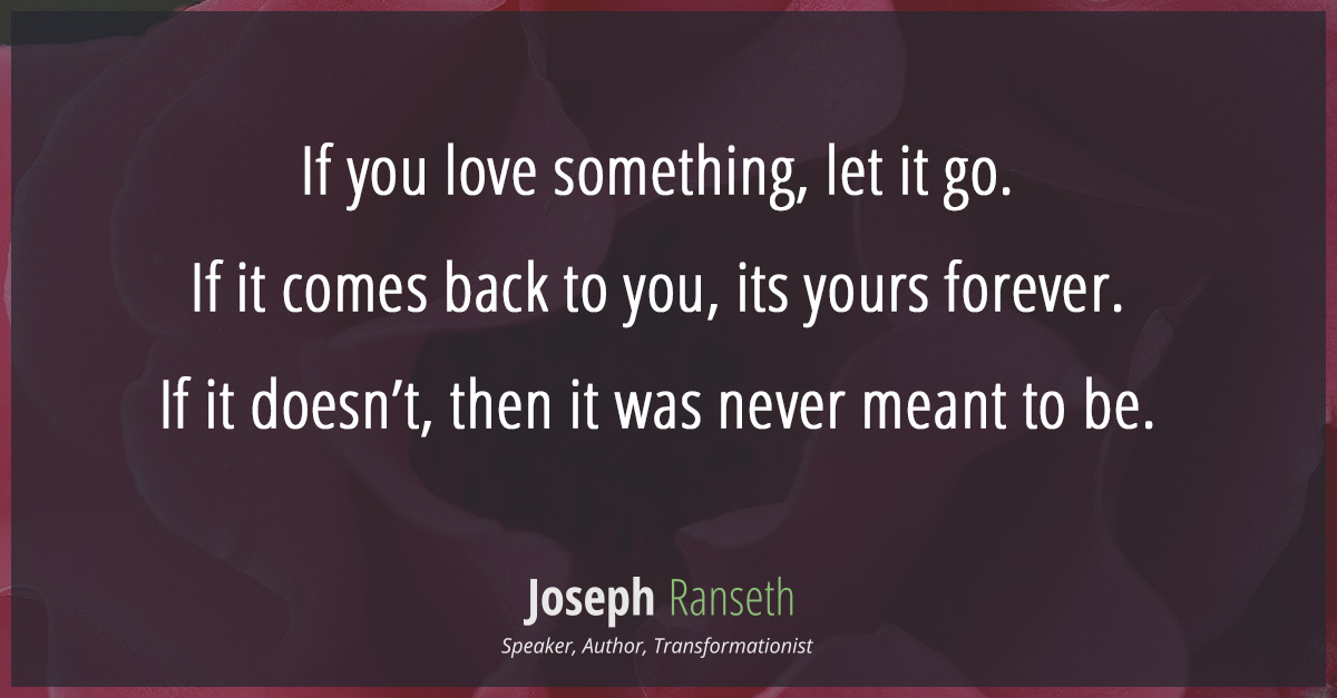 If you love something, let it go. If it comes back to you, its yours forever. If it doesn't, then it was never meant to be.