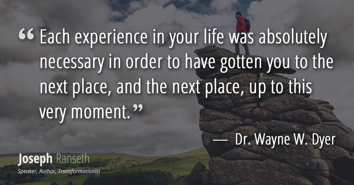 Each experience in your life was absolutely necessary in order to have gotten you to the next place, and the next place, up to this very moment