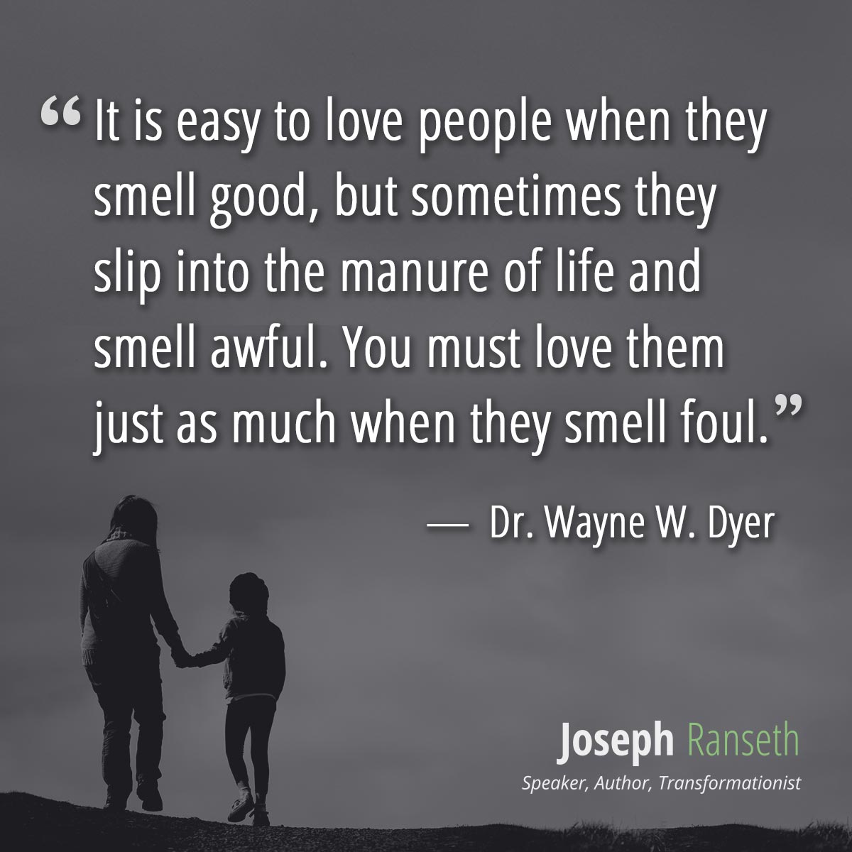 It is easy to love people when they smell good, but sometimes they slip into the manure of life and smell awful. You must love them just as much when they smell foul