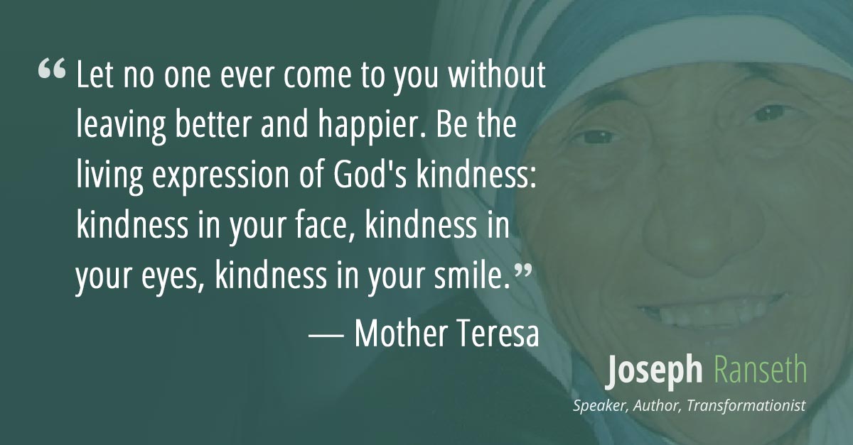 Let no one ever come to you without leaving better and happier. Be the living expression of God's kindness: kindness in your face, kindness in your eyes, kindness in your smile