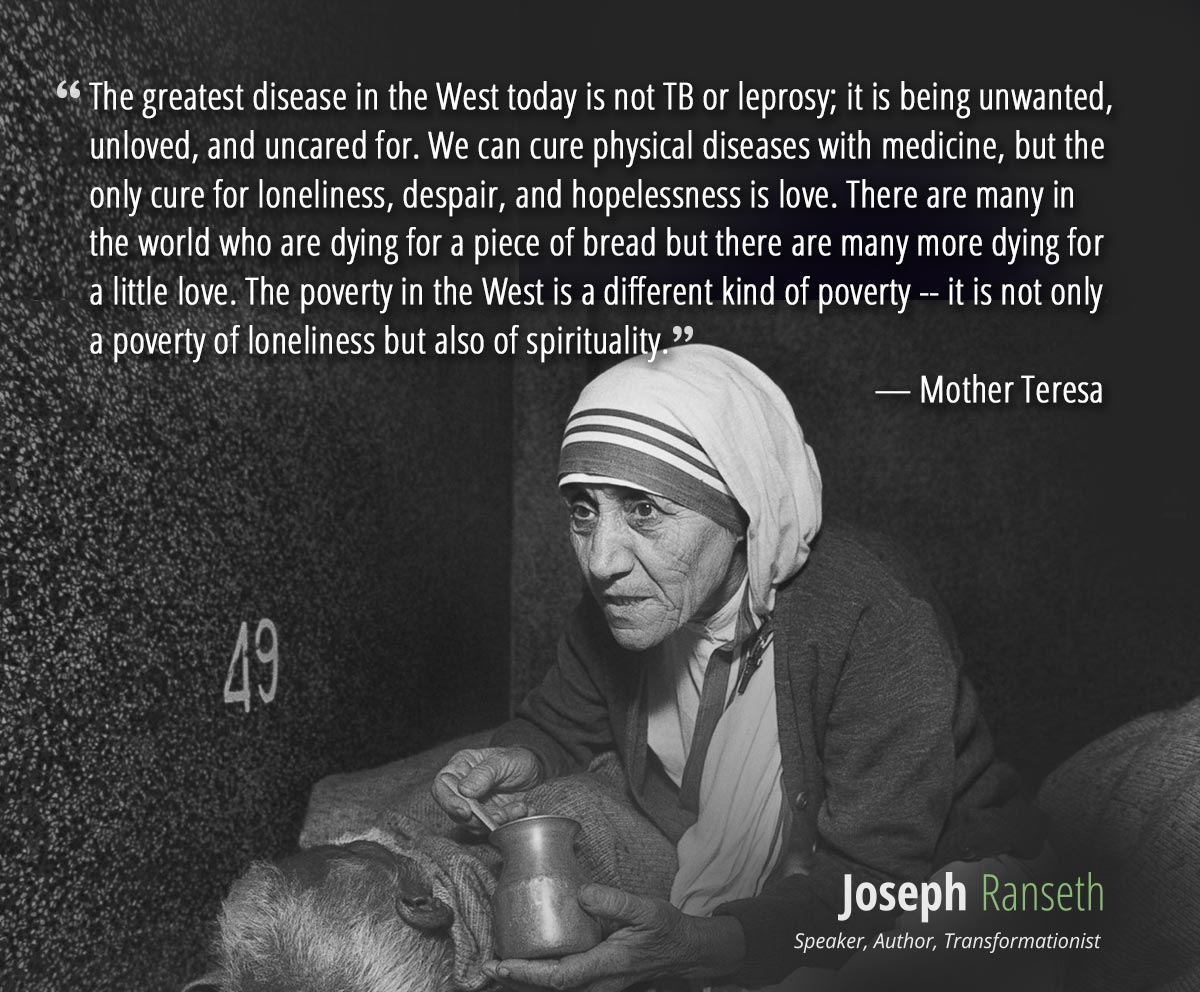 The greatest disease in the West today is not TB or leprosy; it is being unwanted, unloved, and uncared for. We can cure physical diseases with medicine, but the only cure for loneliness, despair, and hopelessness is love. There are many in the world who are dying for a piece of bread but there are many more dying for a little love. The poverty in the West is a different kind of poverty -- it is not only a poverty of loneliness but also of spirituality