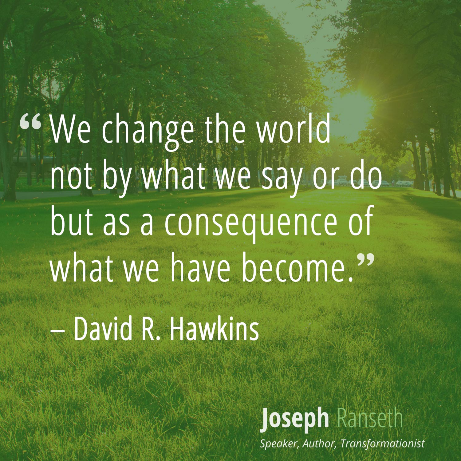 "We change the world not by what we say or do but as a consequence of what we have become." - David R. Hawkins