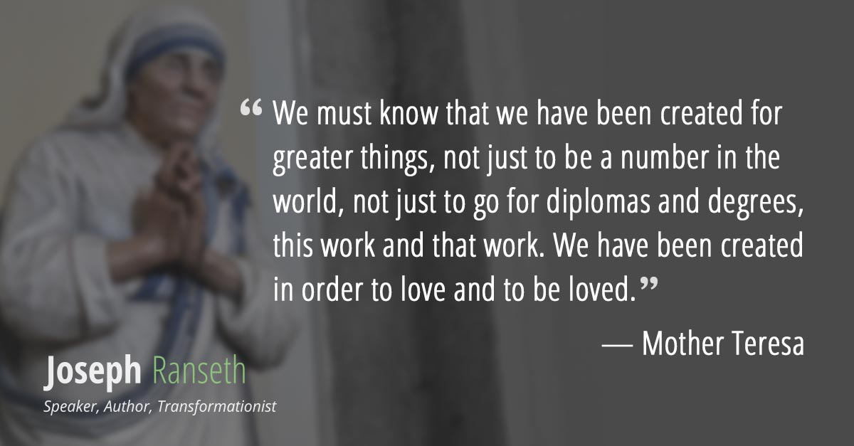 We must know that we have been created for greater things, not just to be a number in the world, not just to go for diplomas and degrees, this work and that work. We have been created in order to love and to be loved.