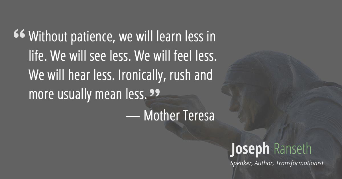 Without patience, we will learn less in life. We will see less. We will feel less. We will hear less. Ironically, rush and more usually mean less.