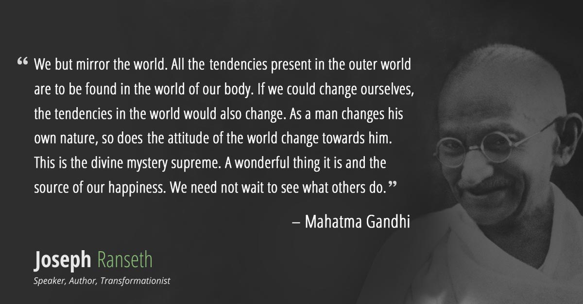 "We but mirror the world. All the tendencies present in the outer world are to be found in the world of our body. If we could change ourselves, the tendencies in the world would also change. As a man changes his own nature, so does the attitude of the world change towards him. This is the divine mystery supreme. A wonderful thing it is and the source of our happiness. We need not wait to see what others do." - Mahatma Gandhi