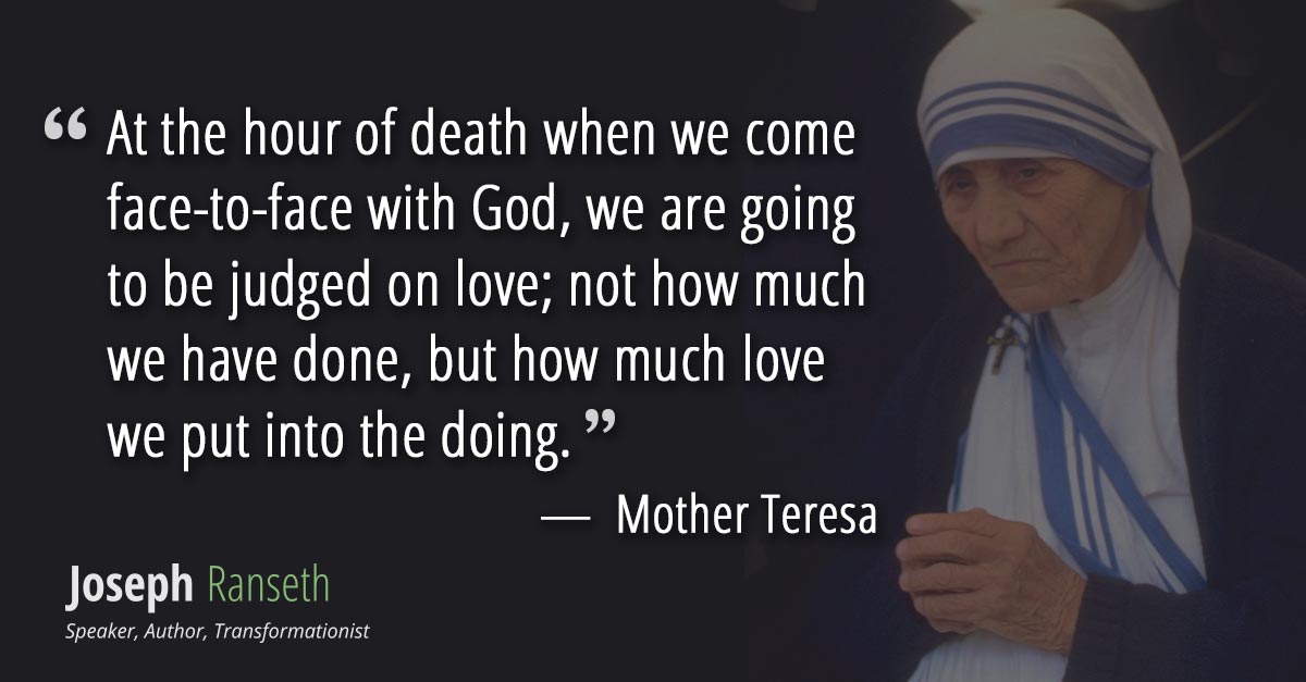 At the hour of death when we come face-to-face with God, we are going to be judged on love; not how much we have done, but how much love we put into the doing.