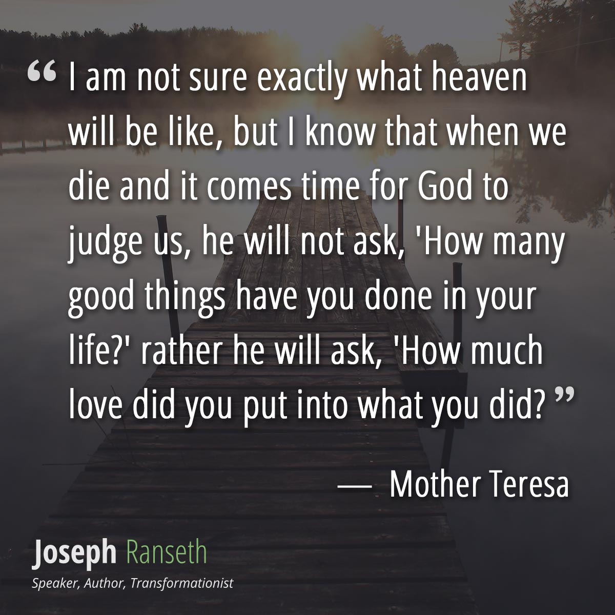 I am not sure exactly what heaven will be like, but I know that when we die and it comes time for God to judge us, he will not ask, 'How many good things have you done in your life?' rather he will ask, 'How much love did you put into what you did?