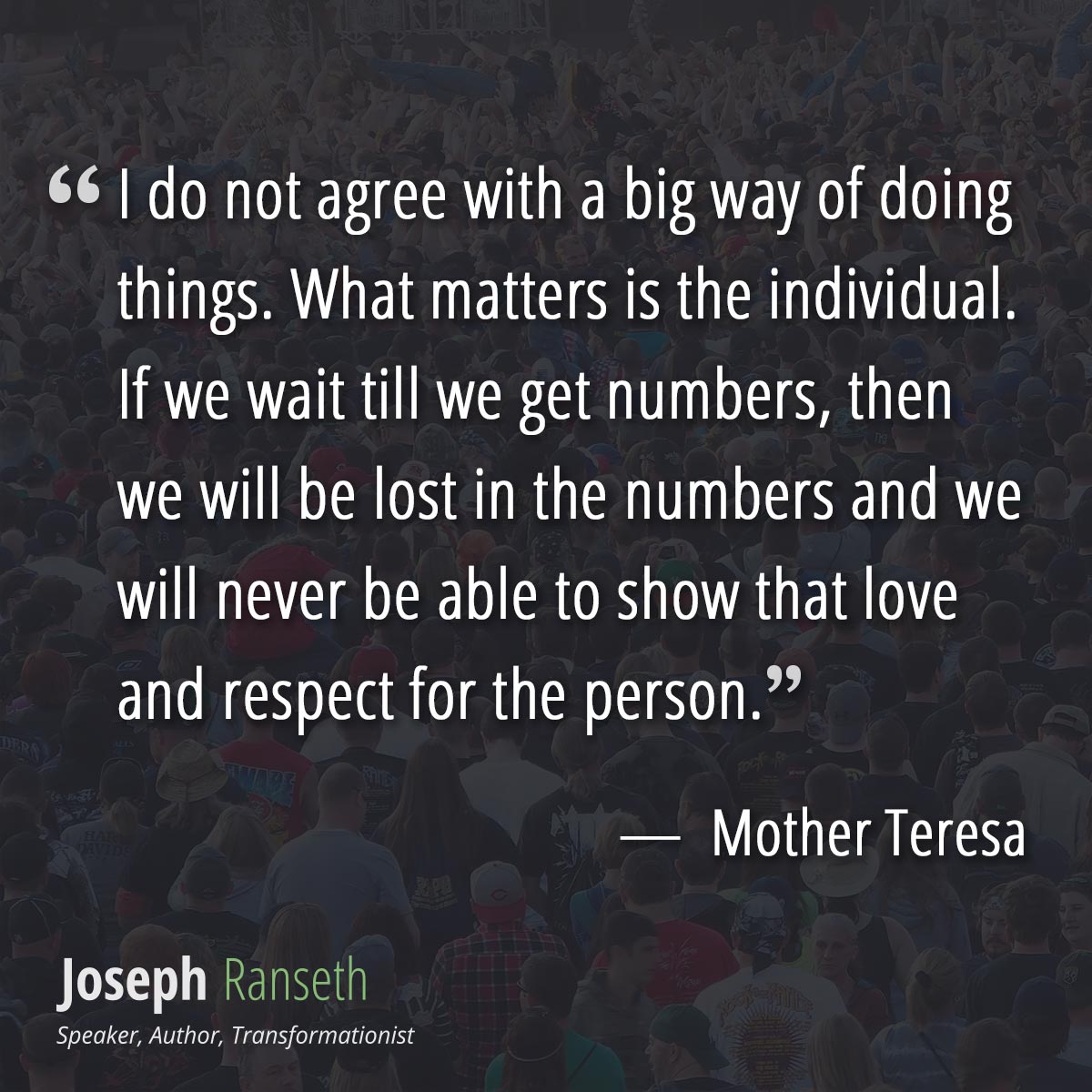 I do not agree with a big way of doing things. What matters is the individual. If we wait till we get numbers, then we will be lost in the numbers and we will never be able to show that love and respect for the person.