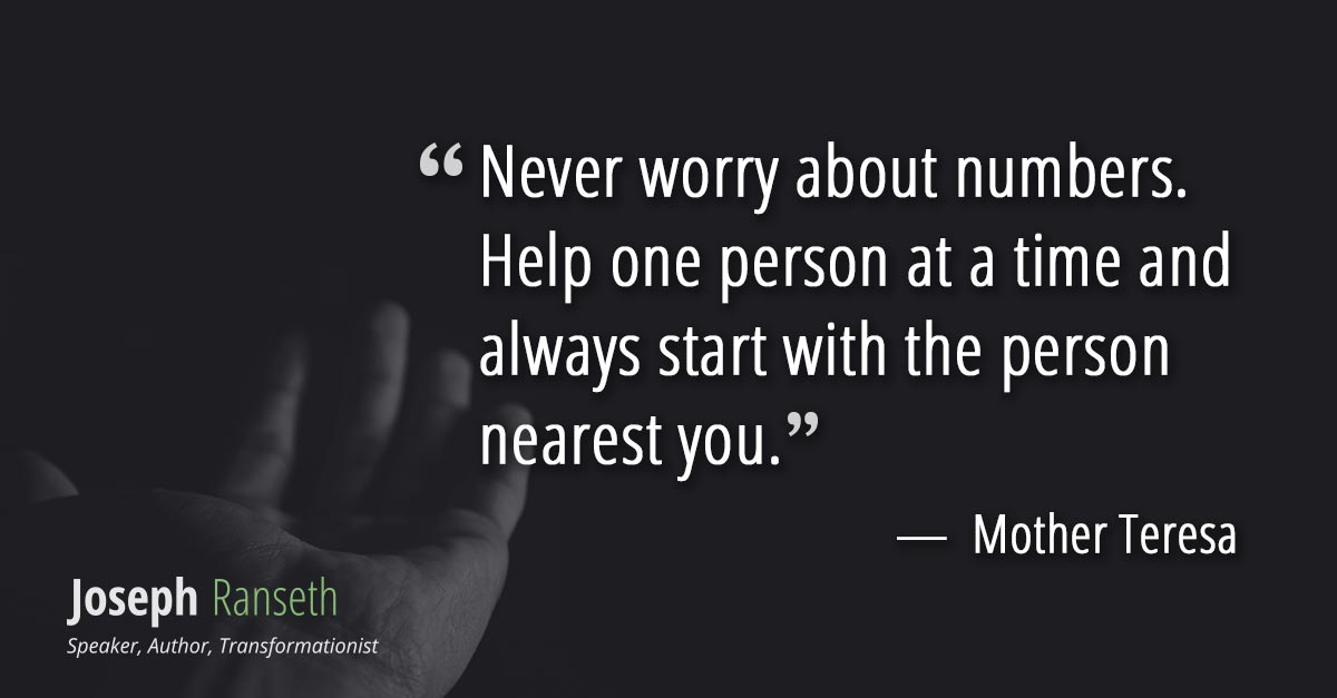 Never worry about numbers. Help one person at a time and always start with the person nearest you