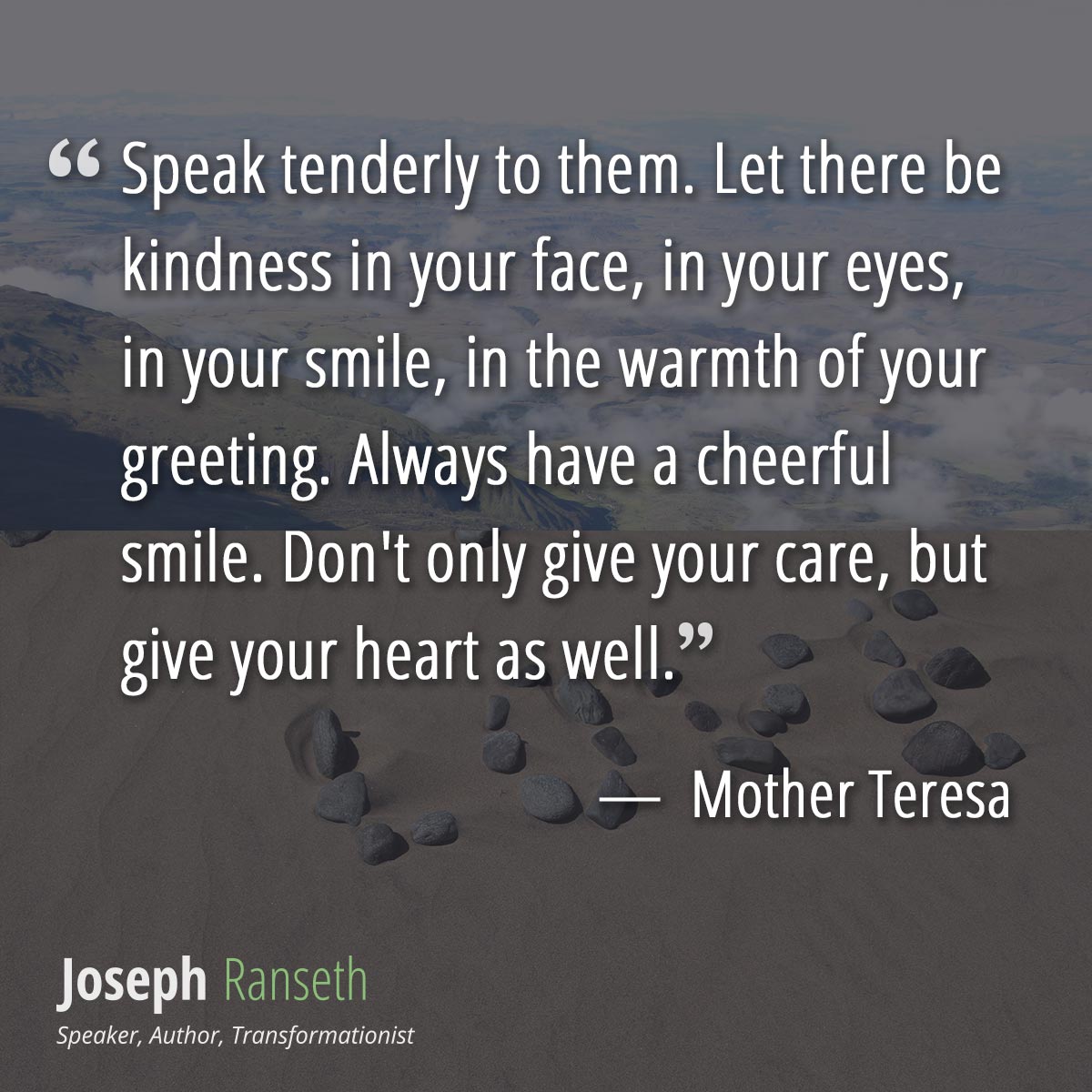 Speak tenderly to them. Let there be kindness in your face, in your eyes, in your smile, in the warmth of your greeting. Always have a cheerful smile. Don't only give your care, but give your heart as well.