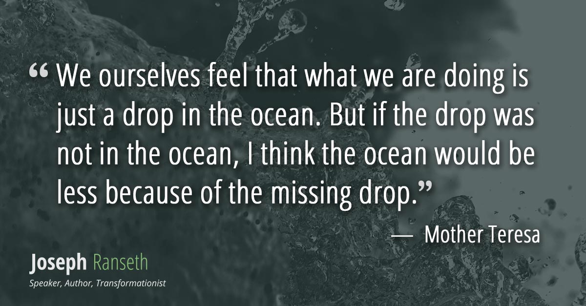 We ourselves feel that what we are doing is just a drop in the ocean. But if the drop was not in the ocean, I think the ocean would be less because of the missing drop.