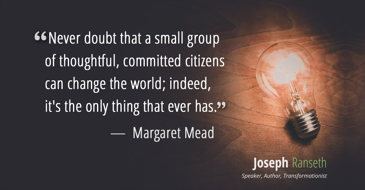 "Never doubt that a small group of thoughtful, committed citizens can change the world; indeed, it's the only thing that ever has." - Margaret Mead