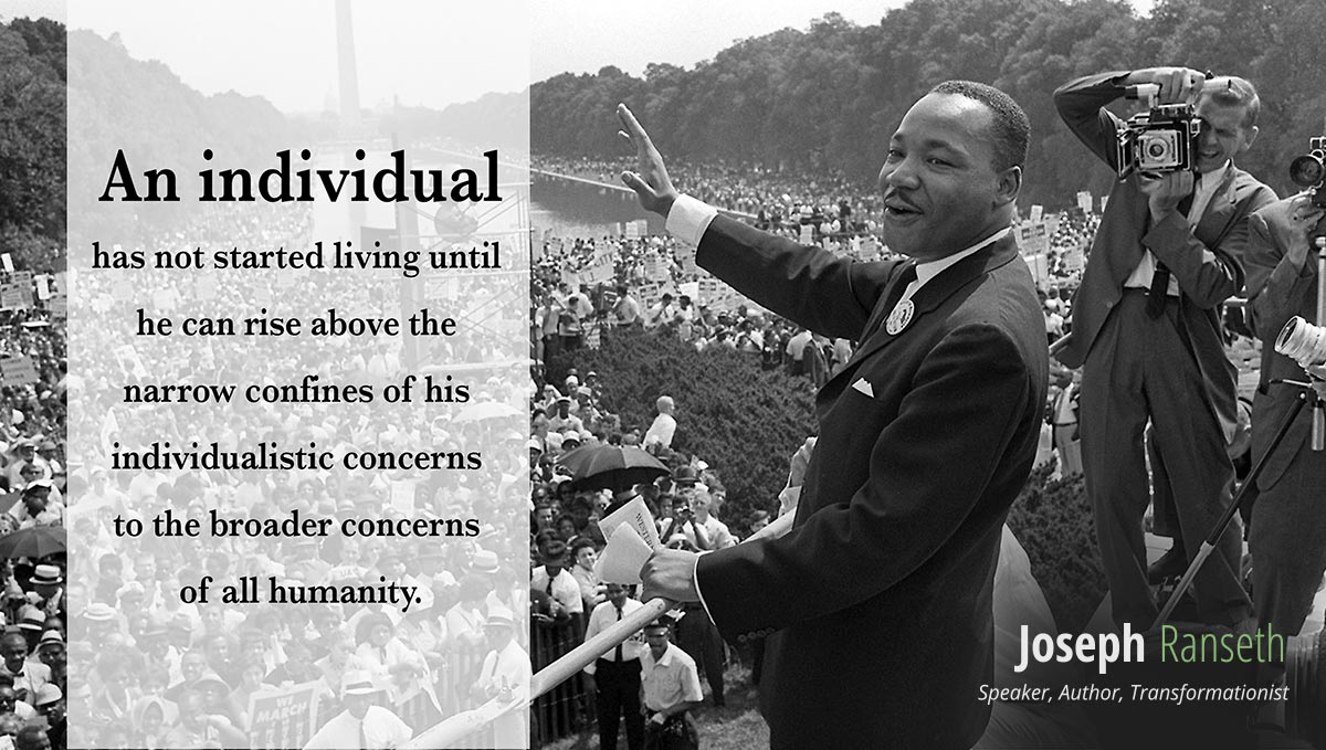 "An individual has not started living until he can rise above the narrow confines of his individualistic concerns to the broader concerns of all humanity." - Martin Luther King Jr. 