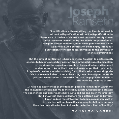 "Identification with everything that lives is impossible without self-purification; without self-purification the observance of the law of ahimsa must remain an empty dream; God can never be realized by one who is not pure of heart. Self-purification, therefore, must mean purification in all the walks of life. And purification being highly infectious, purification of oneself necessarily leads to the purification of one's surroundings.  "But the path of purification is hard and steep. To attain to perfect purity one has to become absolutely passion-free in thought, speech and action; to rise above the opposing currents of love and hatred, attachment and repulsion. I know that I have not in me as yet that triple purity, in spite of constant ceaseless striving for it. That is why the world's praise fails to move me, indeed, it very often stings me.  "To conquer the subtle passions seems to me to be harder far than the physical conquest of the world by the force of arms.  "...I have had experiences of the dormant passions lying hidden within me. The knowledge of them has made me feel humiliated, though not defeated. The experiences and experiments have sustained me and given me great joy. But I know that I have still before me a difficult path to traverse. I must reduce myself to zero. So long as a man does not of his own free will put himself last among his fellow-creatures, there is no salvation for him. Ahimsa is the farthest limit of humility."