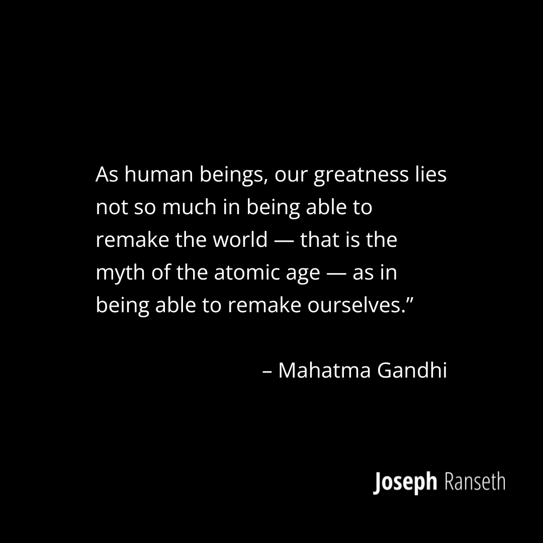 Gandhi Quote: “As human beings, our greatness lies not so much in being able to remake the world — that is the myth of the atomic age — as in being able to remake ourselves.”